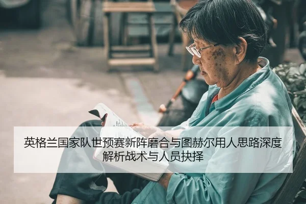 英格兰国家队世预赛新阵磨合与图赫尔用人思路深度解析战术与人员抉择